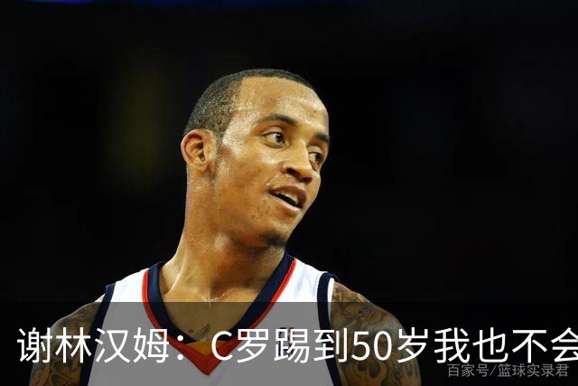 谢林汉姆：C罗踢到50岁我也不会感到惊讶 但回到欧洲是不可能的